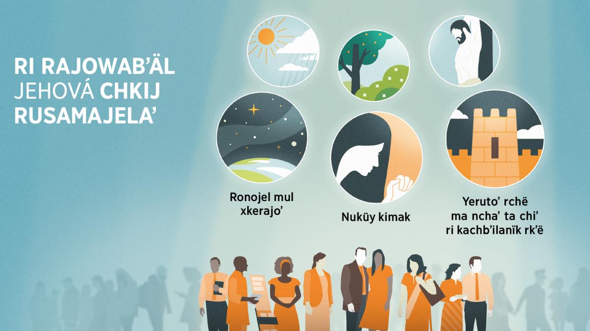 Ri rusamajelaʼ Jehová ye kʼo chkikojöl ri winäq. Jalajöj achbʼäl: Ri rubʼanik yerajoʼ Jehová rusamajelaʼ. 1. Ronojel mul xkerajoʼ, pa kiwiʼ ri letras kʼo pä jun achbʼäl ri nukʼüt le Ruwachʼulew ri kʼo kʼïy chʼumilaʼ chrij. 2. Nuküy kimak, pa kiwiʼ ri letras kʼo pä jun achbʼäl ri kʼo pä jun qachʼalal ixöq chwäch ri najin nchʼö rkʼë Dios. 3. Yerutoʼ rchë ma nchaʼ ta chiʼ ri kachbʼilanïk rkʼë, pa kiwiʼ ri letras kʼo pä jun achbʼäl ri nukʼüt jun kowiläj jay. Pa kiwiʼ re oxiʼ achbʼäl reʼ, kʼo chik oxiʼ achbʼäl ri nkikʼüt achkë rubʼanik yerajoʼ Jehová jontir ri winäq. 4. Ri Qʼij chqä ri jöbʼ. 5. Ri kotzʼiʼj, ri qʼayis chqä ri cheʼ. 6. Ri rukʼaslemal xyaʼ Jesús pa kamïk.