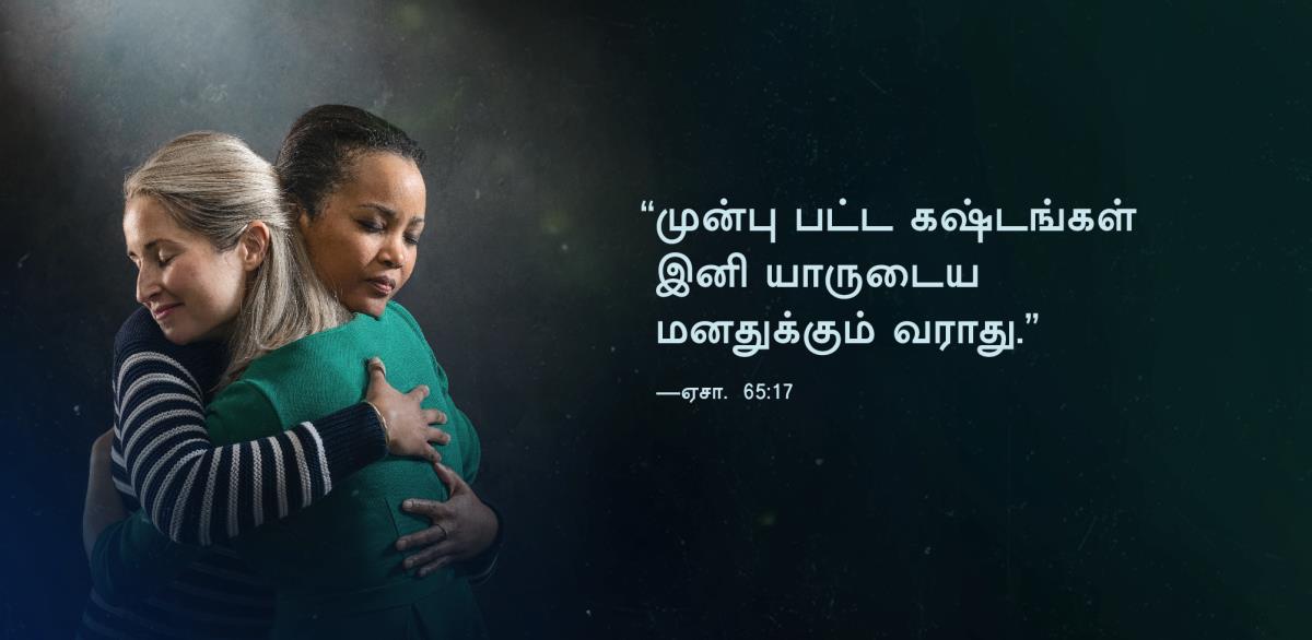 “முன்பு பட்ட கஷ்டங்கள் இனி யாருடைய மனதுக்கும் வராது” என்று ஏசாயா 65:17-ல் வரும் வார்த்தைகள் இங்கே கொடுக்கப்பட்டுள்ளன. பக்கத்திலுள்ள படத்தில், நிம்மதி கிடைத்துவிட்ட சந்தோஷத்தில் இரண்டு சகோதரிகள் ஒருவரை ஒருவர் கட்டித்தழுவுகிறார்கள்.